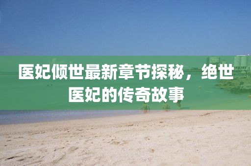 医妃倾世最新章节探秘，绝世医妃的传奇故事