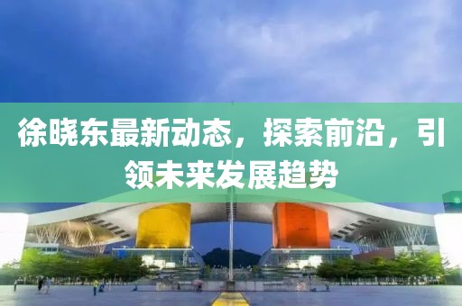 徐晓东最新动态，探索前沿，引领未来发展趋势