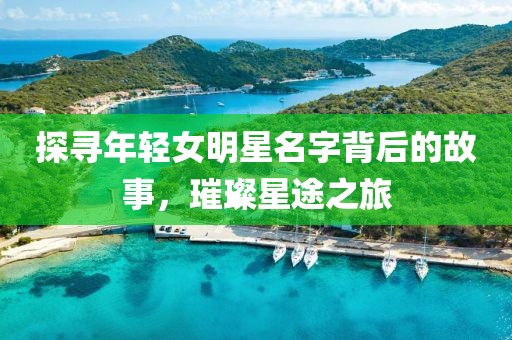 探寻年轻女明星名字背后的故事，璀璨星途之旅
