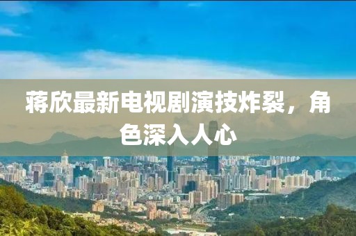蒋欣最新电视剧演技炸裂，角色深入人心