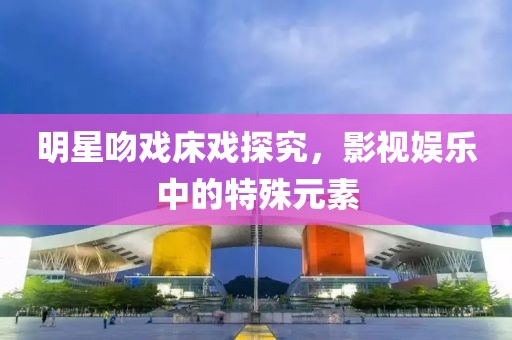 明星吻戏床戏探究，影视娱乐中的特殊元素