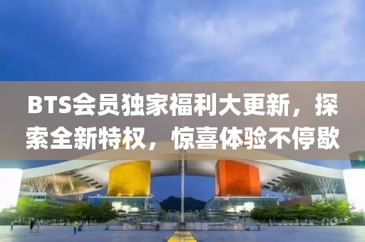 BTS会员独家福利大更新，探索全新特权，惊喜体验不停歇
