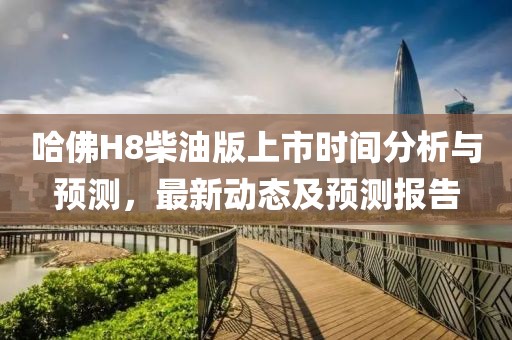 哈佛H8柴油版上市时间分析与预测，最新动态及预测报告