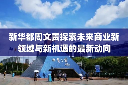 新华都周文贵探索未来商业新领域与新机遇的最新动向