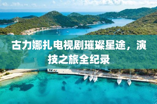 古力娜扎电视剧璀璨星途，演技之旅全纪录