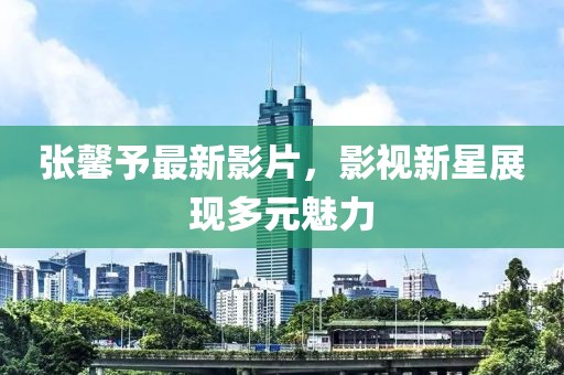 张馨予最新影片，影视新星展现多元魅力