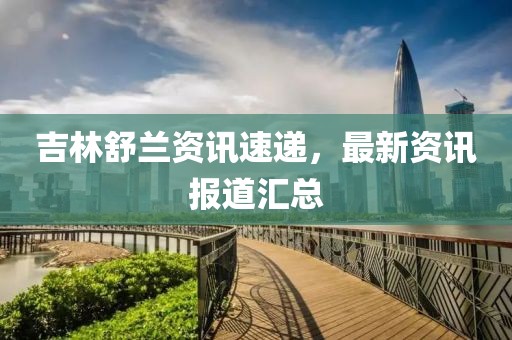 吉林舒兰资讯速递，最新资讯报道汇总