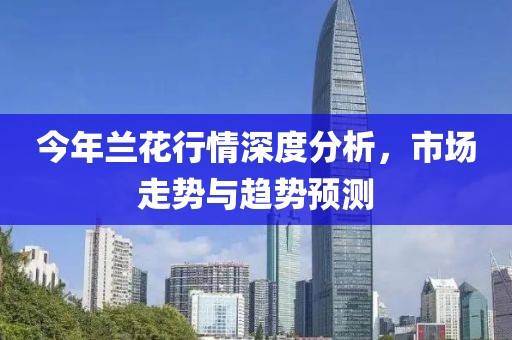 今年兰花行情深度分析，市场走势与趋势预测