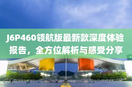 J6P460领航版最新款深度体验报告，全方位解析与感受分享