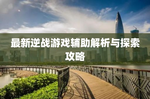 最新逆战游戏辅助解析与探索攻略