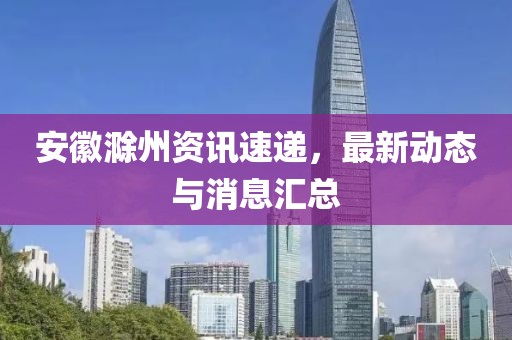 安徽滁州资讯速递，最新动态与消息汇总