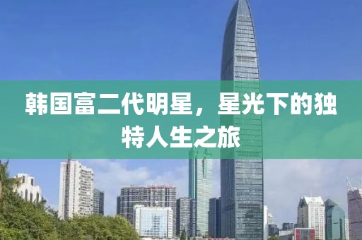韩国富二代明星，星光下的独特人生之旅