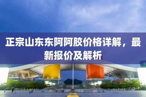 正宗山东东阿阿胶价格详解，最新报价及解析