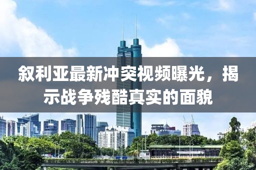 叙利亚最新冲突视频曝光，揭示战争残酷真实的面貌