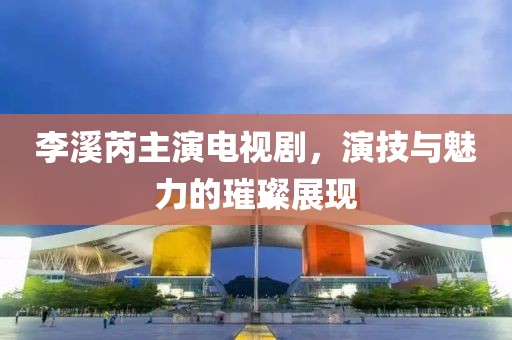 李溪芮主演电视剧，演技与魅力的璀璨展现