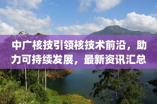 中广核技引领核技术前沿，助力可持续发展，最新资讯汇总