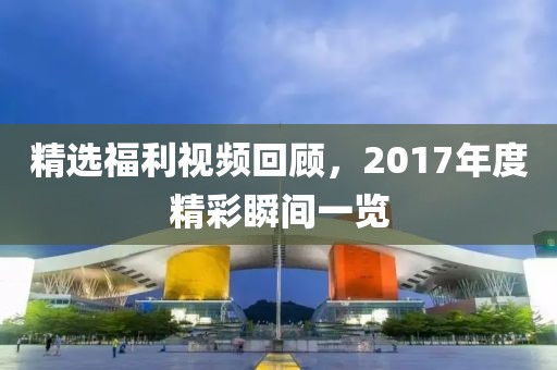 精选福利视频回顾，2017年度精彩瞬间一览