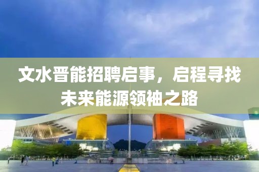 文水晋能招聘启事，启程寻找未来能源领袖之路