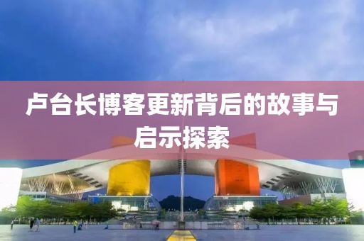 卢台长博客更新背后的故事与启示探索
