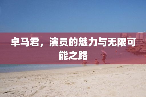 卓马君，演员的魅力与无限可能之路