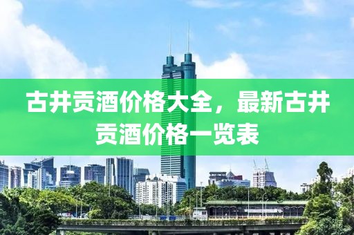 古井贡酒价格大全，最新古井贡酒价格一览表