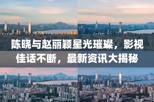 陈晓与赵丽颖星光璀璨，影视佳话不断，最新资讯大揭秘