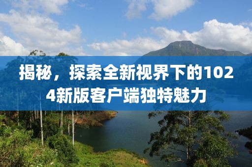 揭秘，探索全新视界下的1024新版客户端独特魅力