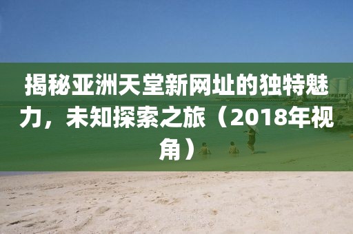 揭秘亚洲天堂新网址的独特魅力，未知探索之旅（2018年视角）