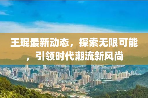 王琨最新动态，探索无限可能，引领时代潮流新风尚