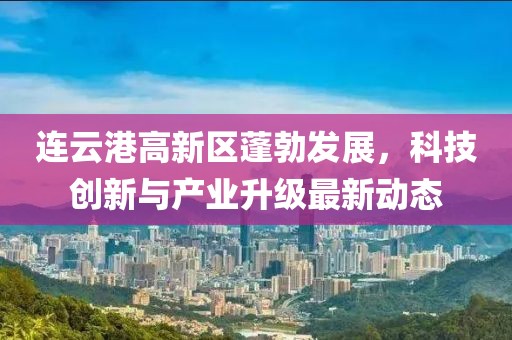 连云港高新区蓬勃发展，科技创新与产业升级最新动态