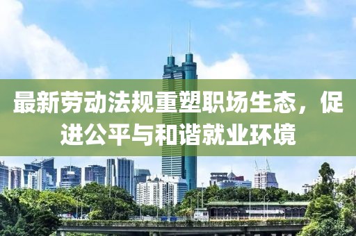 最新劳动法规重塑职场生态，促进公平与和谐就业环境