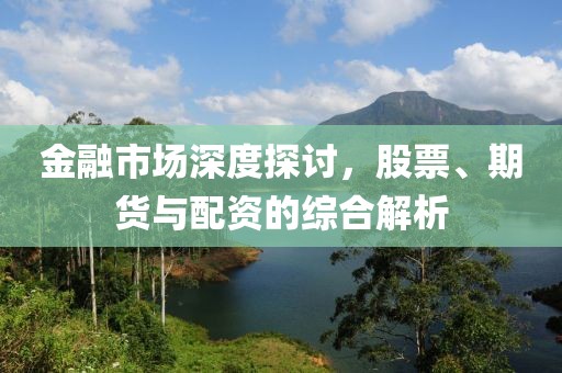 金融市场深度探讨，股票、期货与配资的综合解析