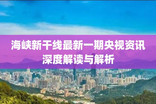海峡新干线最新一期央视资讯深度解读与解析