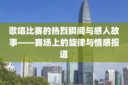 歌唱比赛的热烈瞬间与感人故事——赛场上的旋律与情感报道