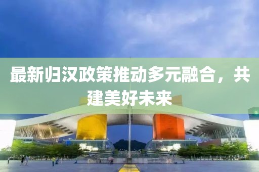 最新归汉政策推动多元融合，共建美好未来