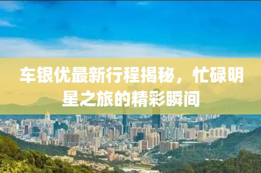 车银优最新行程揭秘，忙碌明星之旅的精彩瞬间