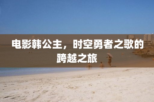 电影韩公主，时空勇者之歌的跨越之旅