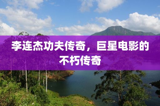 李连杰功夫传奇，巨星电影的不朽传奇