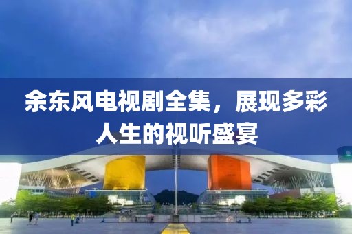 余东风电视剧全集，展现多彩人生的视听盛宴