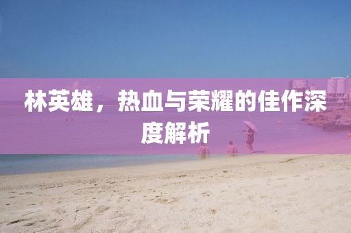 林英雄，热血与荣耀的佳作深度解析