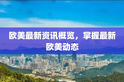欧美最新资讯概览，掌握最新欧美动态