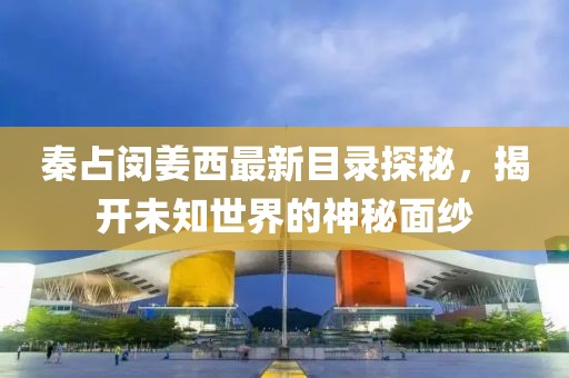 秦占闵姜西最新目录探秘，揭开未知世界的神秘面纱