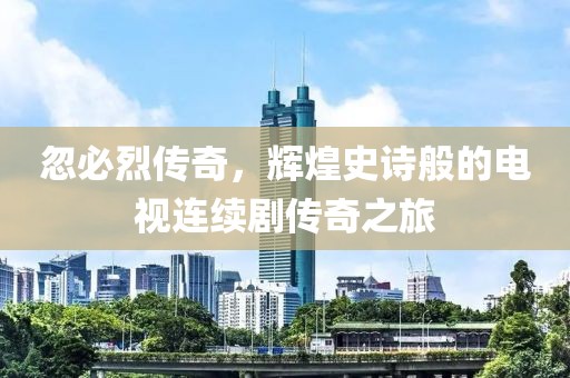 忽必烈传奇，辉煌史诗般的电视连续剧传奇之旅