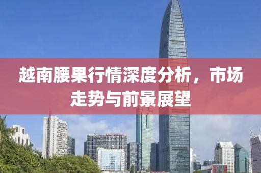 越南腰果行情深度分析，市场走势与前景展望