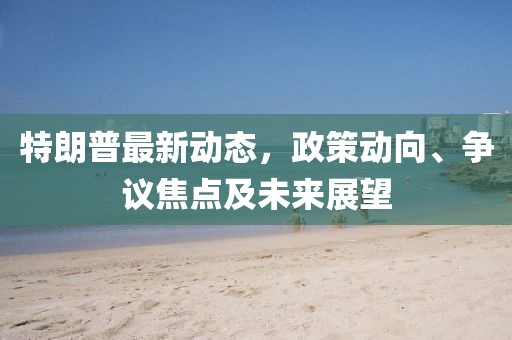 特朗普最新动态，政策动向、争议焦点及未来展望