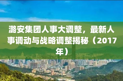 潞安集团人事大调整，最新人事调动与战略调整揭秘（2017年）