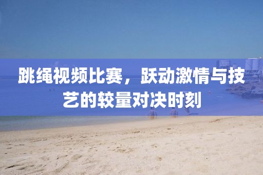 跳绳视频比赛，跃动激情与技艺的较量对决时刻