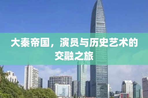 大秦帝国，演员与历史艺术的交融之旅