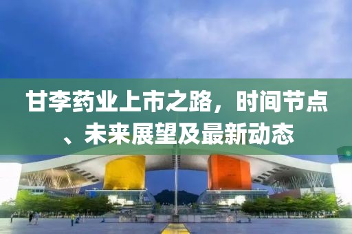 甘李药业上市之路，时间节点、未来展望及最新动态