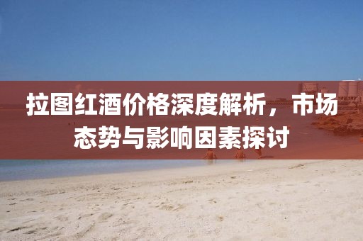 拉图红酒价格深度解析，市场态势与影响因素探讨